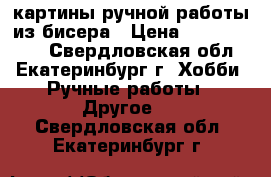 картины ручной работы из бисера › Цена ­ 7000-12000 - Свердловская обл., Екатеринбург г. Хобби. Ручные работы » Другое   . Свердловская обл.,Екатеринбург г.